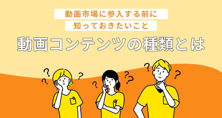 動画コンテンツの種類とは？〜動画市場に参入する前に知っておきたいこと〜