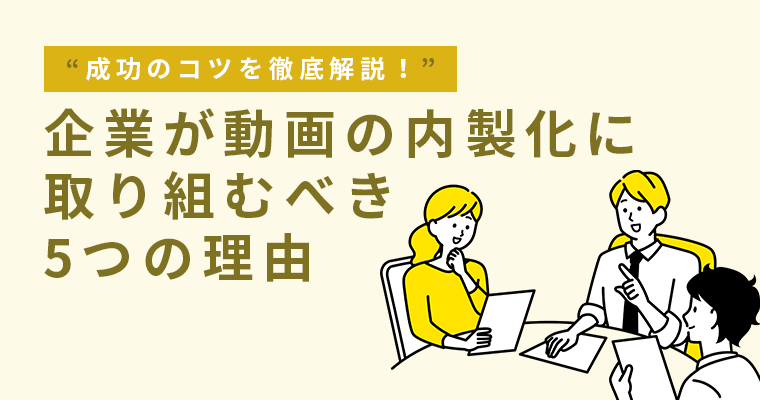 企業が動画の内製化に取り組むべき5つの理由と成功のコツを徹底解説！